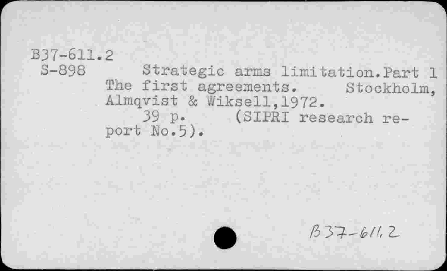 ﻿B37-611.2
S-898 Strategic arms limitation.Part 1 The first agreements. Stockholm, Almqvist & Wiksell,1972.
39 p. (SIPRI research report No.5).
/3 37-b(h 2-